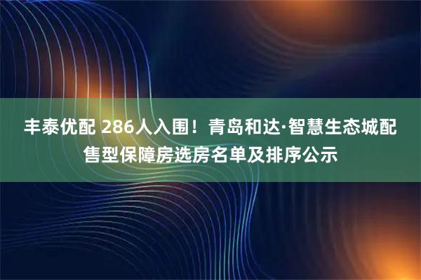 丰泰优配 286人入围！青岛和达·智慧生态城配售型保障房选房名单及排序公示