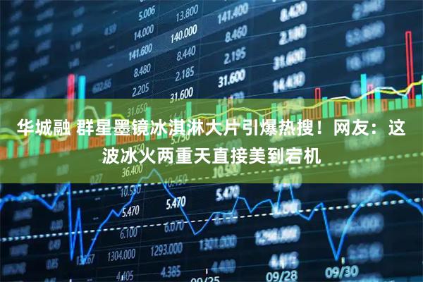 华城融 群星墨镜冰淇淋大片引爆热搜！网友：这波冰火两重天直接美到宕机