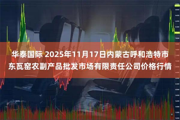 华泰国际 2025年11月17日内蒙古呼和浩特市东瓦窑农副产品批发市场有限责任公司价格行情