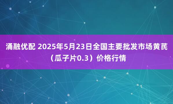 涌融优配 2025年5月23日全国主要批发市场黄芪（瓜子片0.3）价格行情