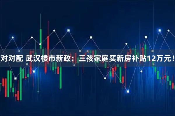对对配 武汉楼市新政：三孩家庭买新房补贴12万元！