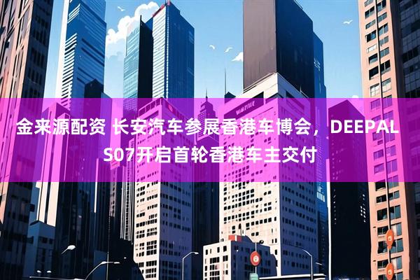 金来源配资 长安汽车参展香港车博会,DEEPAL S07开启首轮香港车主交付